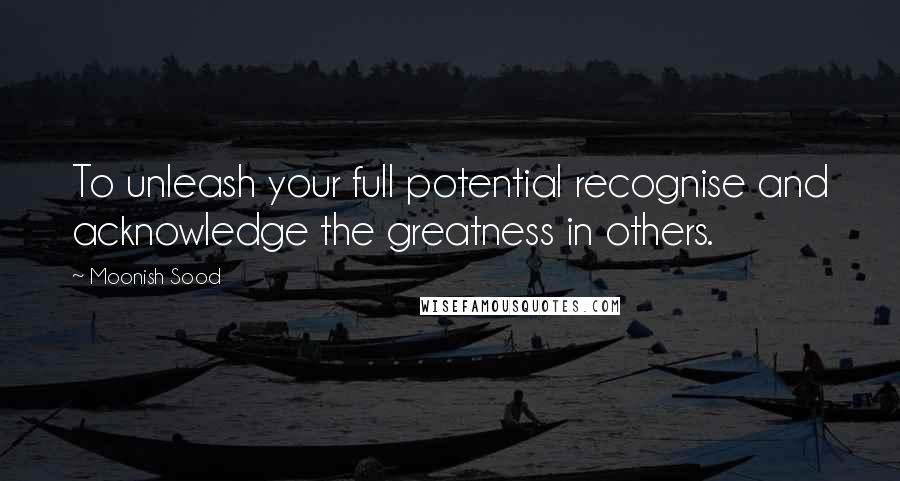 Moonish Sood Quotes: To unleash your full potential recognise and acknowledge the greatness in others.