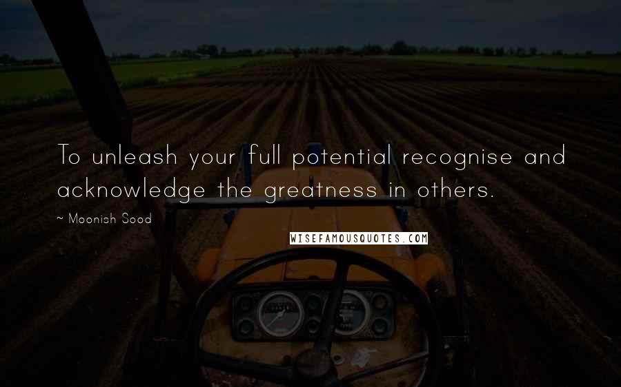 Moonish Sood Quotes: To unleash your full potential recognise and acknowledge the greatness in others.