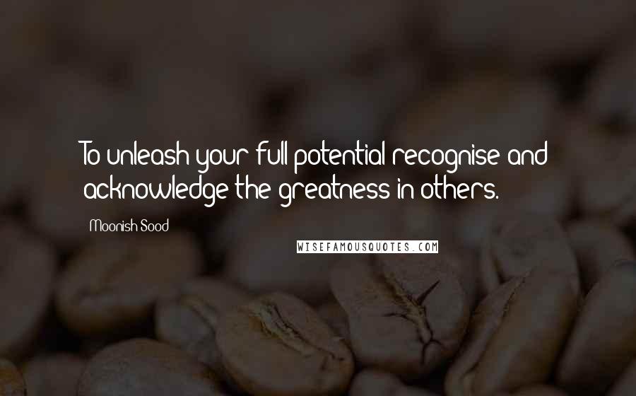 Moonish Sood Quotes: To unleash your full potential recognise and acknowledge the greatness in others.