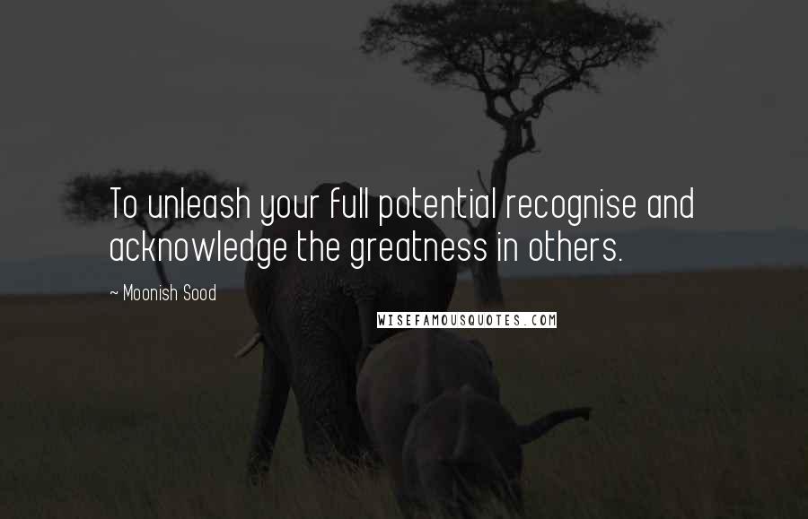 Moonish Sood Quotes: To unleash your full potential recognise and acknowledge the greatness in others.