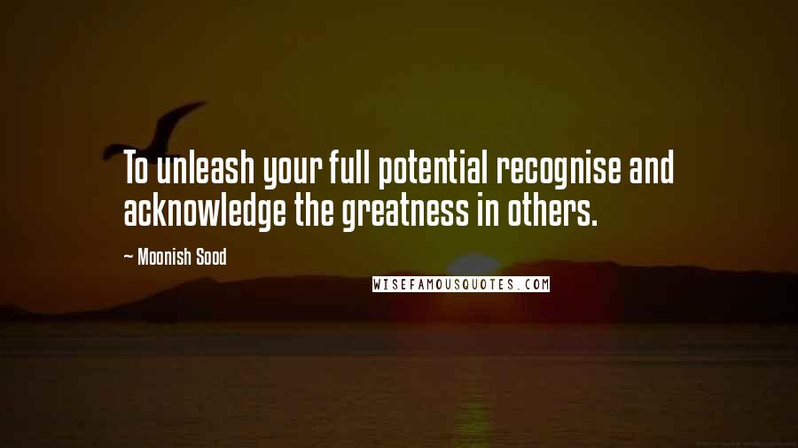 Moonish Sood Quotes: To unleash your full potential recognise and acknowledge the greatness in others.