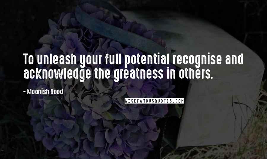 Moonish Sood Quotes: To unleash your full potential recognise and acknowledge the greatness in others.