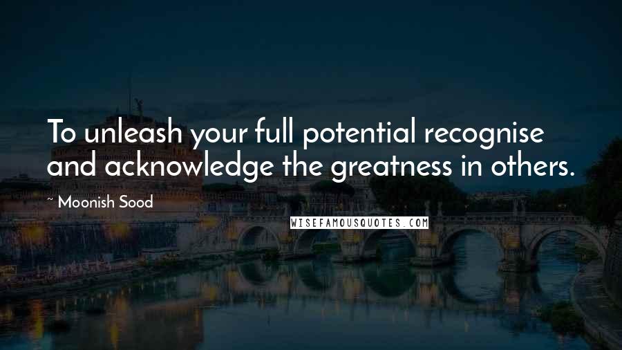 Moonish Sood Quotes: To unleash your full potential recognise and acknowledge the greatness in others.