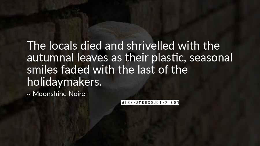 Moonshine Noire Quotes: The locals died and shrivelled with the autumnal leaves as their plastic, seasonal smiles faded with the last of the holidaymakers.