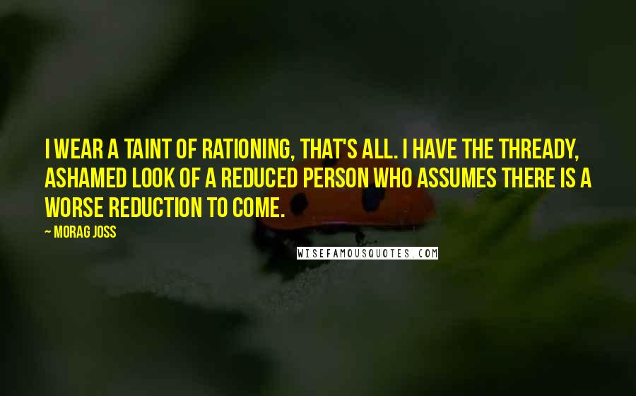 Morag Joss Quotes: I wear a taint of rationing, that's all. I have the thready, ashamed look of a reduced person who assumes there is a worse reduction to come.