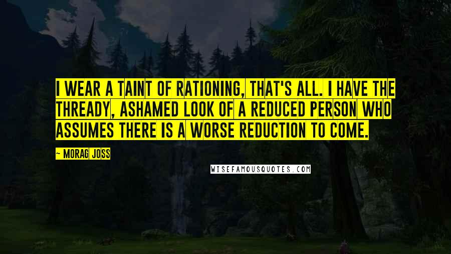 Morag Joss Quotes: I wear a taint of rationing, that's all. I have the thready, ashamed look of a reduced person who assumes there is a worse reduction to come.