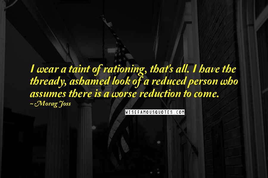 Morag Joss Quotes: I wear a taint of rationing, that's all. I have the thready, ashamed look of a reduced person who assumes there is a worse reduction to come.