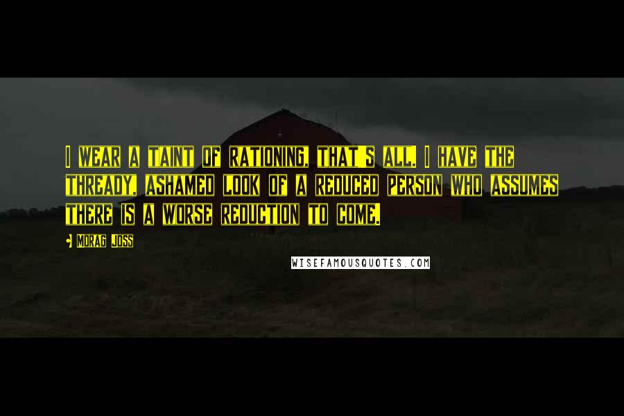 Morag Joss Quotes: I wear a taint of rationing, that's all. I have the thready, ashamed look of a reduced person who assumes there is a worse reduction to come.