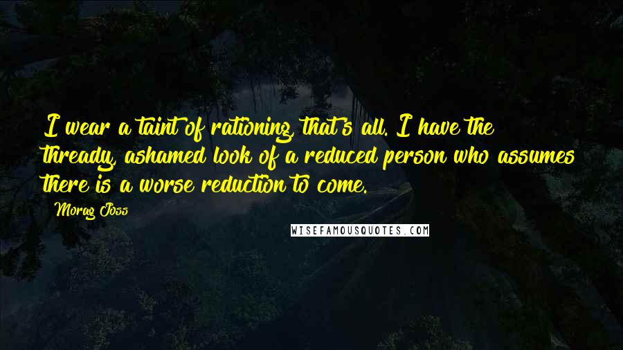 Morag Joss Quotes: I wear a taint of rationing, that's all. I have the thready, ashamed look of a reduced person who assumes there is a worse reduction to come.