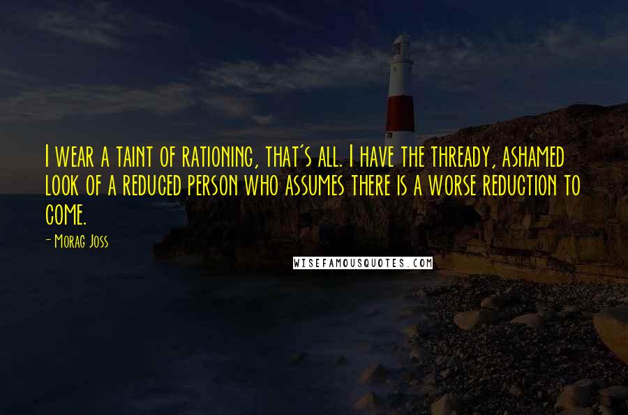 Morag Joss Quotes: I wear a taint of rationing, that's all. I have the thready, ashamed look of a reduced person who assumes there is a worse reduction to come.