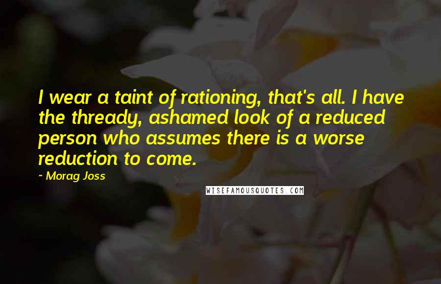 Morag Joss Quotes: I wear a taint of rationing, that's all. I have the thready, ashamed look of a reduced person who assumes there is a worse reduction to come.