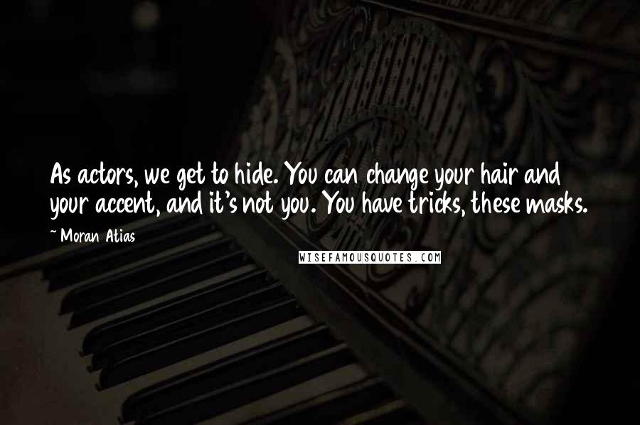 Moran Atias Quotes: As actors, we get to hide. You can change your hair and your accent, and it's not you. You have tricks, these masks.