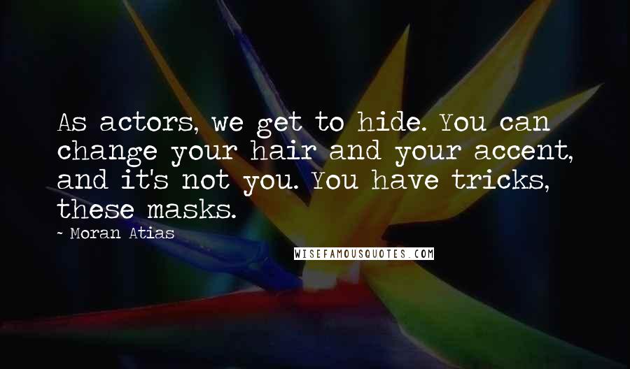 Moran Atias Quotes: As actors, we get to hide. You can change your hair and your accent, and it's not you. You have tricks, these masks.