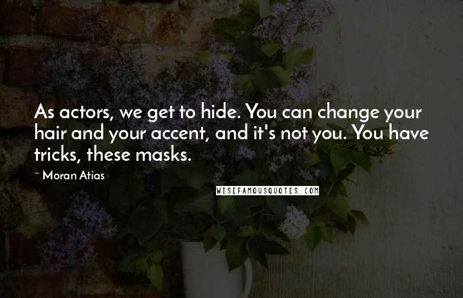 Moran Atias Quotes: As actors, we get to hide. You can change your hair and your accent, and it's not you. You have tricks, these masks.