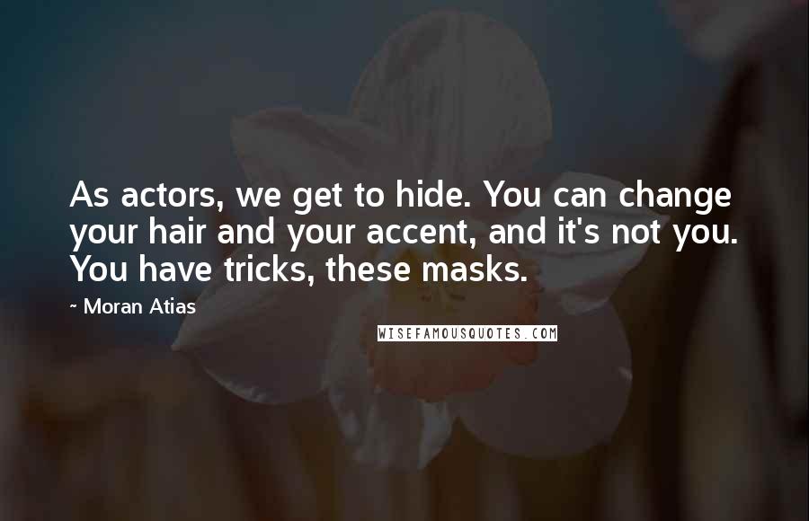 Moran Atias Quotes: As actors, we get to hide. You can change your hair and your accent, and it's not you. You have tricks, these masks.