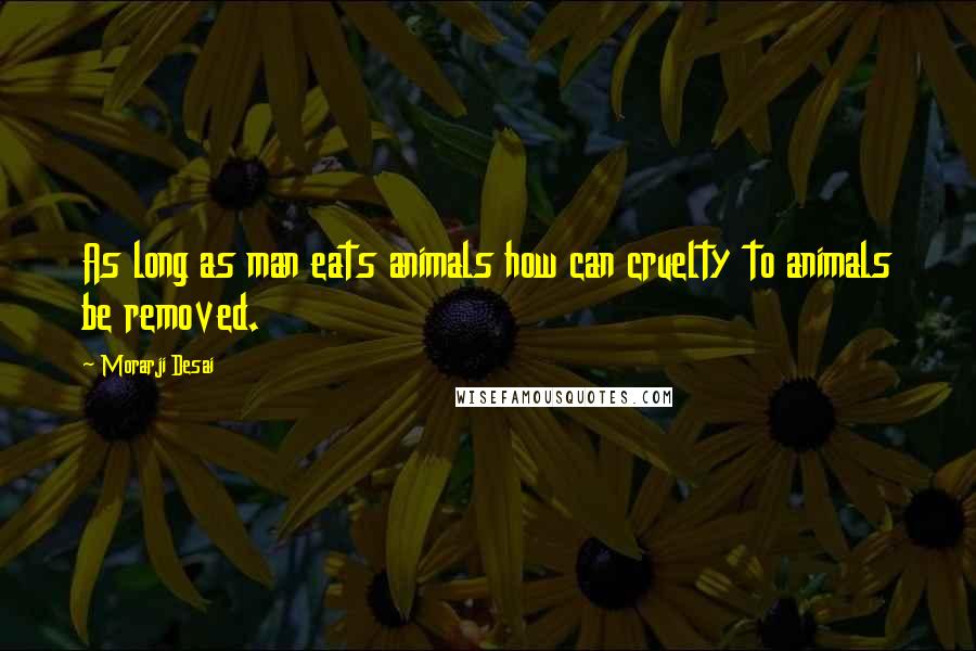 Morarji Desai Quotes: As long as man eats animals how can cruelty to animals be removed.