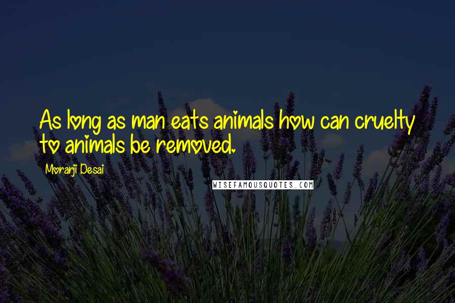 Morarji Desai Quotes: As long as man eats animals how can cruelty to animals be removed.
