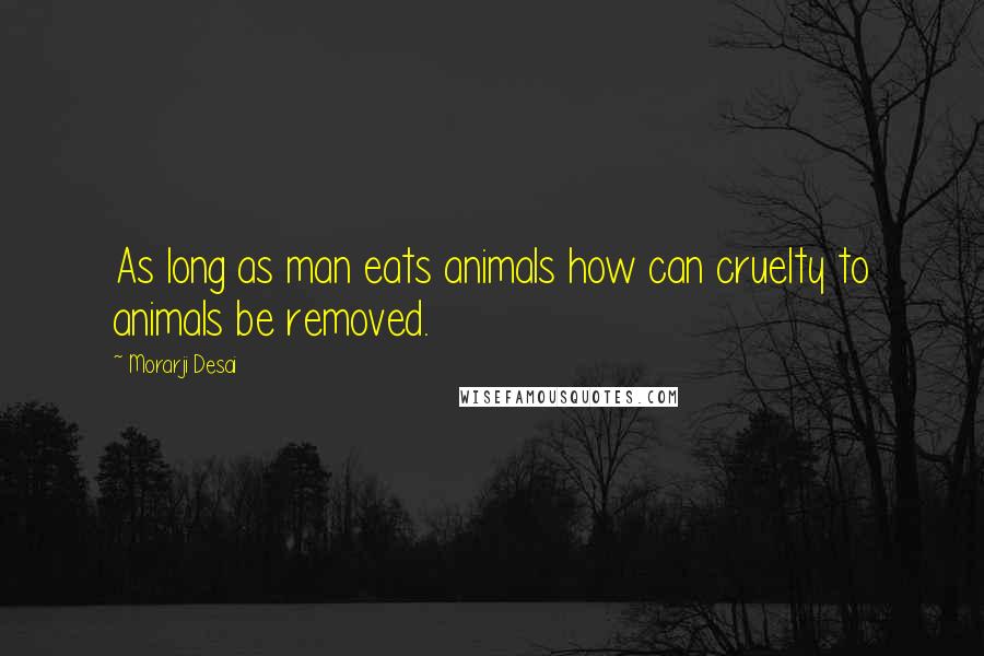 Morarji Desai Quotes: As long as man eats animals how can cruelty to animals be removed.