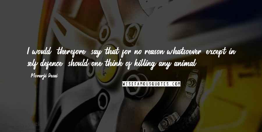 Morarji Desai Quotes: I would, therefore, say that for no reason whatsoever, except in self-defence, should one think of killing any animal.