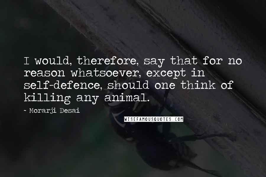 Morarji Desai Quotes: I would, therefore, say that for no reason whatsoever, except in self-defence, should one think of killing any animal.