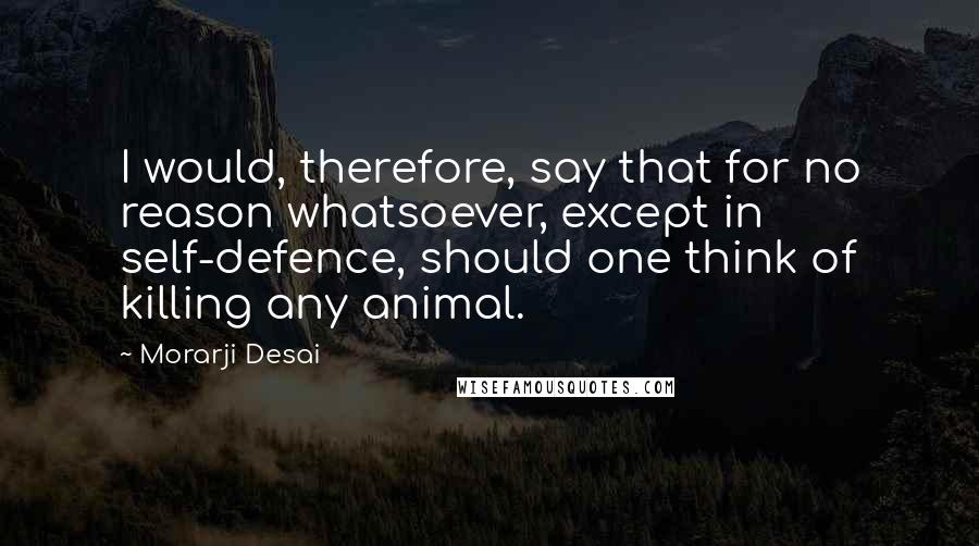 Morarji Desai Quotes: I would, therefore, say that for no reason whatsoever, except in self-defence, should one think of killing any animal.