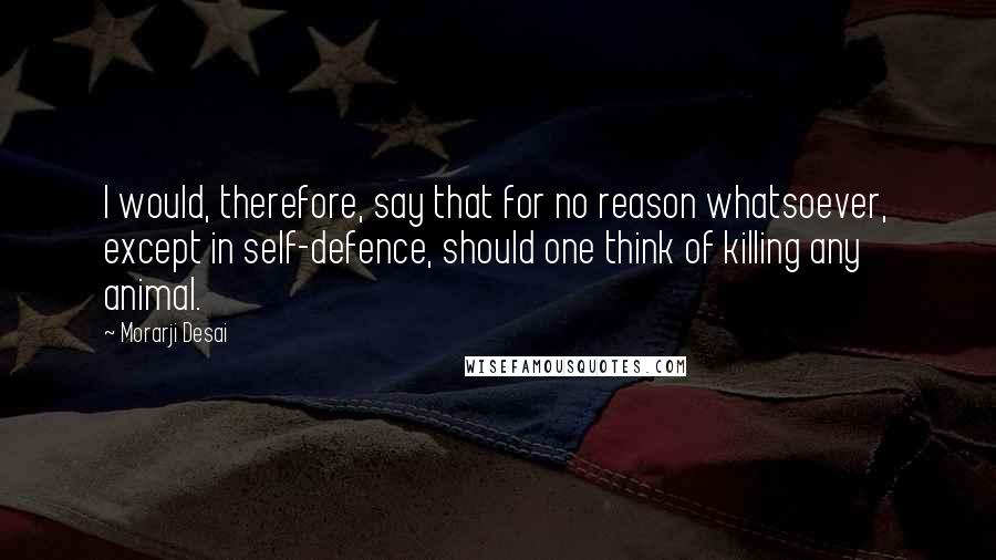 Morarji Desai Quotes: I would, therefore, say that for no reason whatsoever, except in self-defence, should one think of killing any animal.