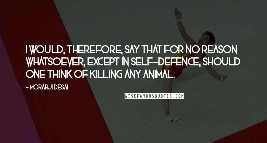 Morarji Desai Quotes: I would, therefore, say that for no reason whatsoever, except in self-defence, should one think of killing any animal.