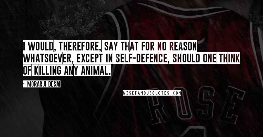 Morarji Desai Quotes: I would, therefore, say that for no reason whatsoever, except in self-defence, should one think of killing any animal.