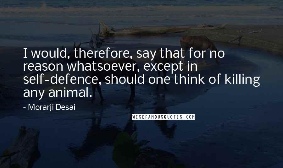 Morarji Desai Quotes: I would, therefore, say that for no reason whatsoever, except in self-defence, should one think of killing any animal.