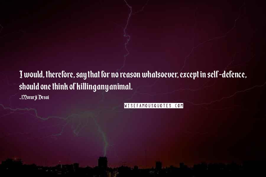 Morarji Desai Quotes: I would, therefore, say that for no reason whatsoever, except in self-defence, should one think of killing any animal.