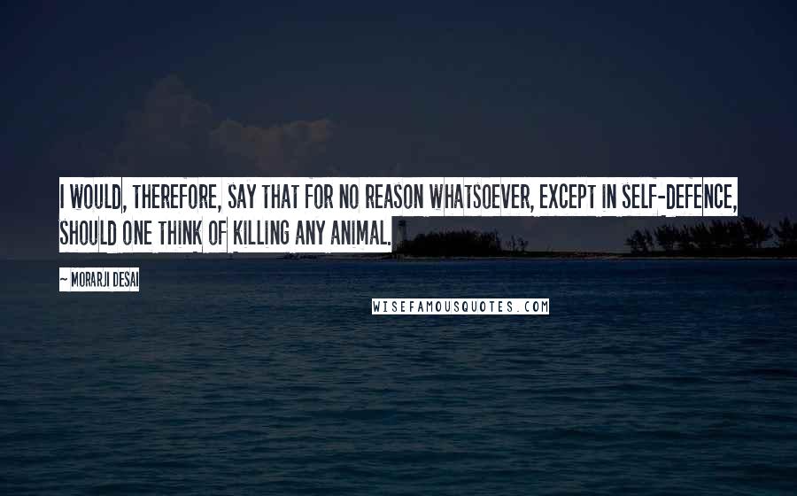 Morarji Desai Quotes: I would, therefore, say that for no reason whatsoever, except in self-defence, should one think of killing any animal.