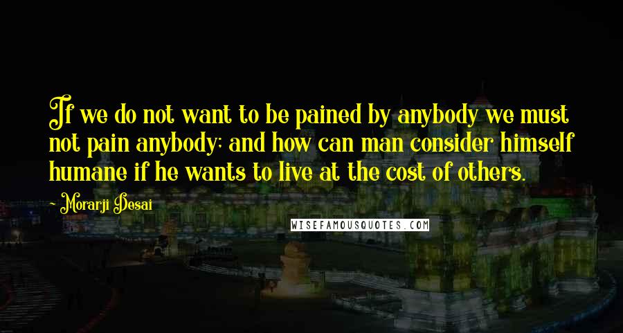 Morarji Desai Quotes: If we do not want to be pained by anybody we must not pain anybody; and how can man consider himself humane if he wants to live at the cost of others.