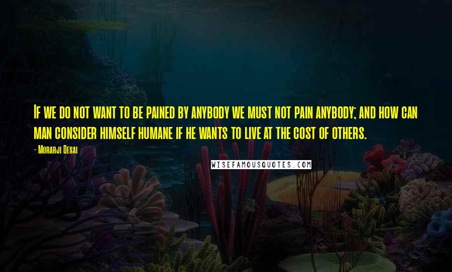 Morarji Desai Quotes: If we do not want to be pained by anybody we must not pain anybody; and how can man consider himself humane if he wants to live at the cost of others.