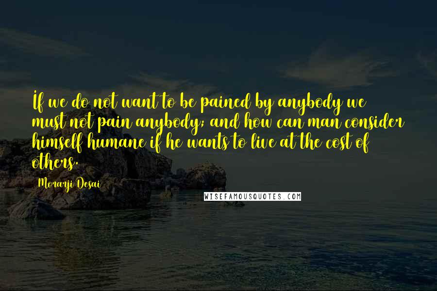 Morarji Desai Quotes: If we do not want to be pained by anybody we must not pain anybody; and how can man consider himself humane if he wants to live at the cost of others.
