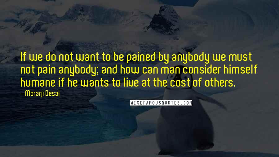 Morarji Desai Quotes: If we do not want to be pained by anybody we must not pain anybody; and how can man consider himself humane if he wants to live at the cost of others.