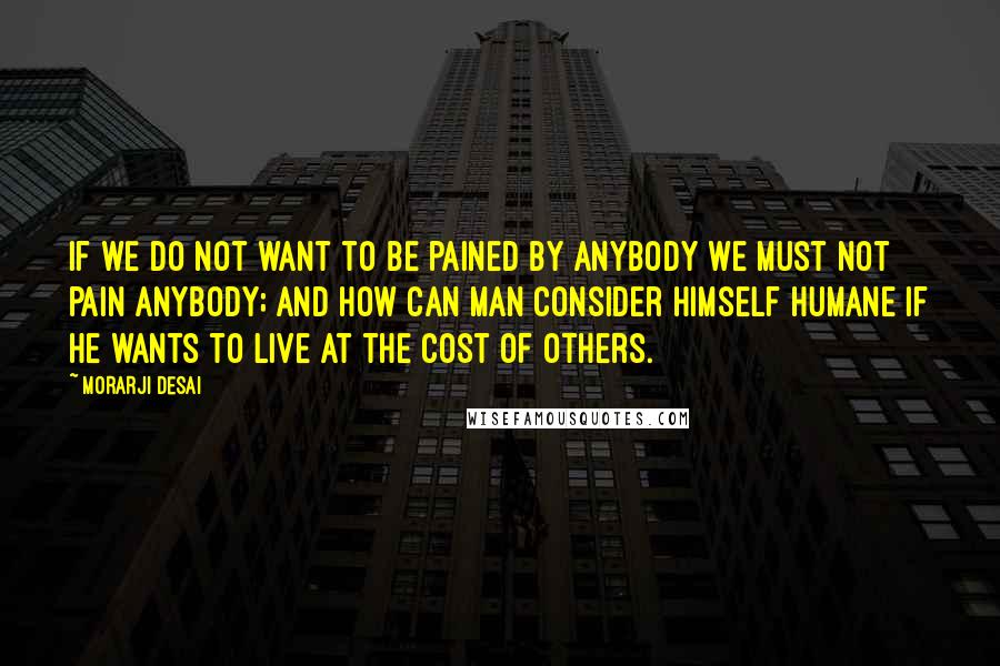 Morarji Desai Quotes: If we do not want to be pained by anybody we must not pain anybody; and how can man consider himself humane if he wants to live at the cost of others.