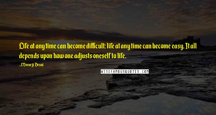 Morarji Desai Quotes: Life at any time can become difficult: life at any time can become easy. It all depends upon how one adjusts oneself to life.
