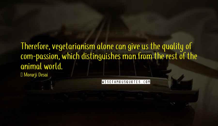 Morarji Desai Quotes: Therefore, vegetarianism alone can give us the quality of com-passion, which distinguishes man from the rest of the animal world.