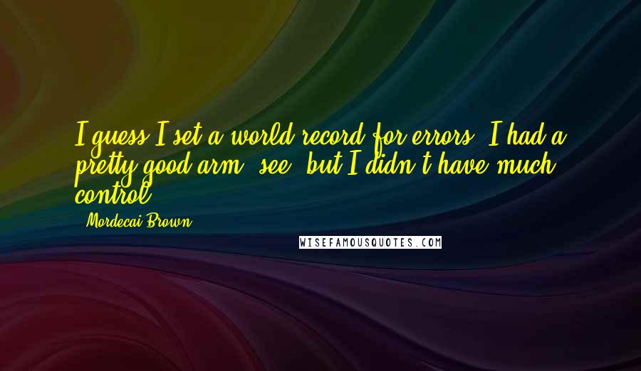 Mordecai Brown Quotes: I guess I set a world record for errors. I had a pretty good arm, see, but I didn't have much control.