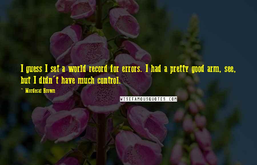 Mordecai Brown Quotes: I guess I set a world record for errors. I had a pretty good arm, see, but I didn't have much control.