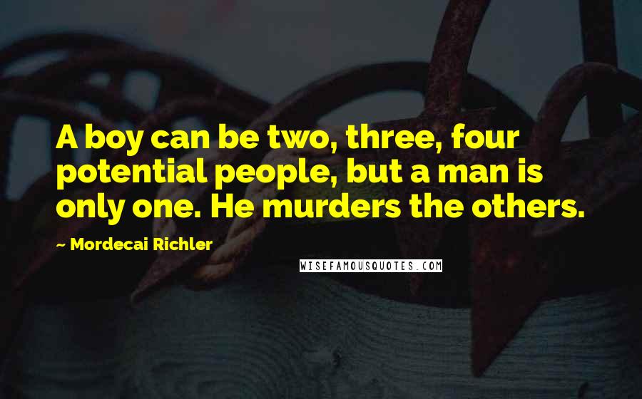 Mordecai Richler Quotes: A boy can be two, three, four potential people, but a man is only one. He murders the others.