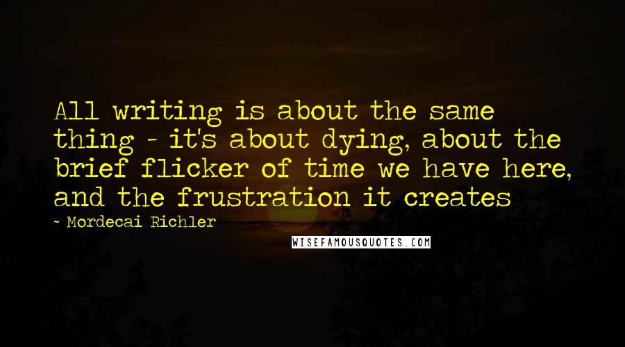 Mordecai Richler Quotes: All writing is about the same thing - it's about dying, about the brief flicker of time we have here, and the frustration it creates
