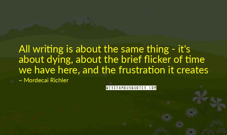 Mordecai Richler Quotes: All writing is about the same thing - it's about dying, about the brief flicker of time we have here, and the frustration it creates