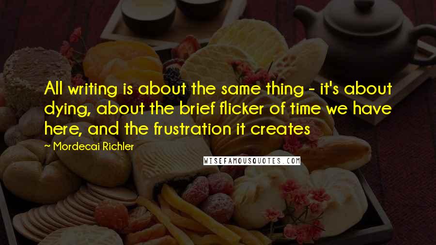 Mordecai Richler Quotes: All writing is about the same thing - it's about dying, about the brief flicker of time we have here, and the frustration it creates