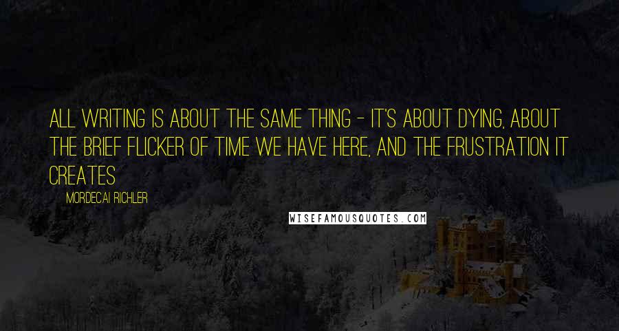 Mordecai Richler Quotes: All writing is about the same thing - it's about dying, about the brief flicker of time we have here, and the frustration it creates