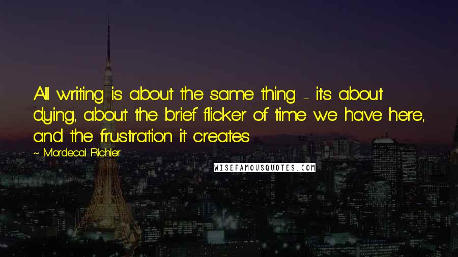 Mordecai Richler Quotes: All writing is about the same thing - it's about dying, about the brief flicker of time we have here, and the frustration it creates