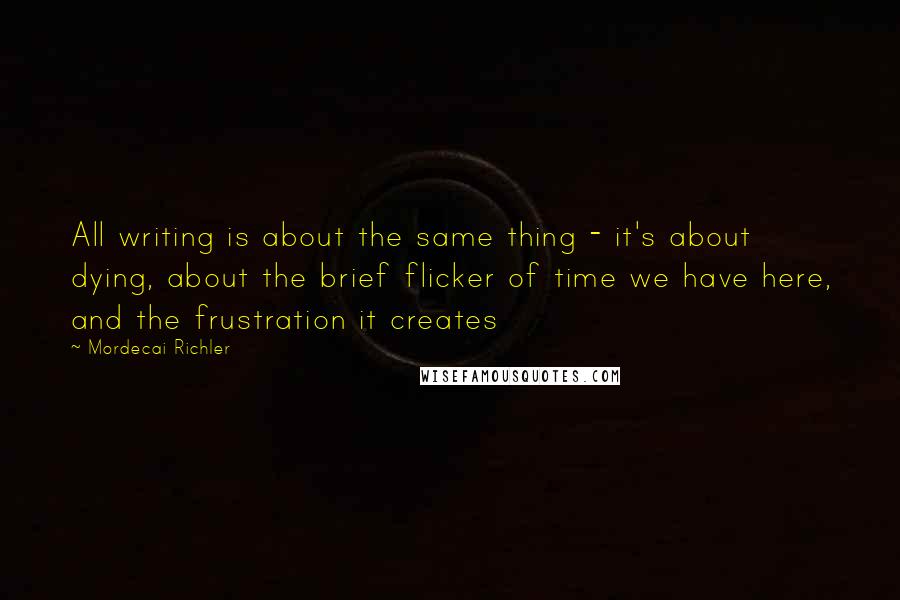 Mordecai Richler Quotes: All writing is about the same thing - it's about dying, about the brief flicker of time we have here, and the frustration it creates