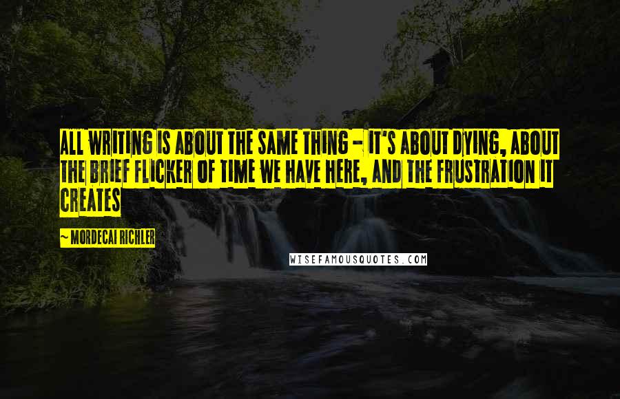 Mordecai Richler Quotes: All writing is about the same thing - it's about dying, about the brief flicker of time we have here, and the frustration it creates