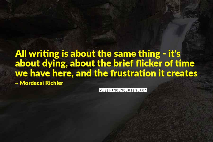 Mordecai Richler Quotes: All writing is about the same thing - it's about dying, about the brief flicker of time we have here, and the frustration it creates