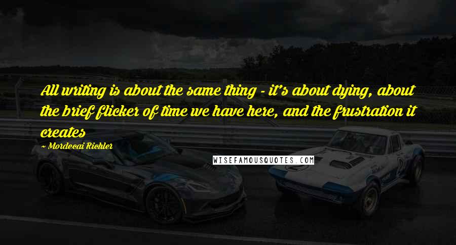 Mordecai Richler Quotes: All writing is about the same thing - it's about dying, about the brief flicker of time we have here, and the frustration it creates